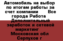 Автомобиль на выбор -по итогам работы за счет компании!!! - Все города Работа » Дополнительный заработок и сетевой маркетинг   . Московская обл.,Серпухов г.